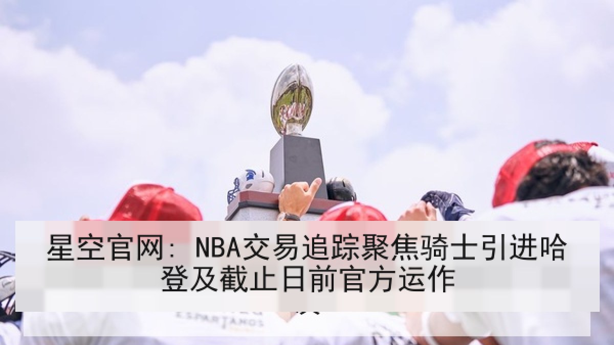 星空官网: NBA交易追踪聚焦骑士引进哈登及截止日前官方运作 星空官网: NBA交易追踪聚焦骑士引进哈登及截止日前官方运作